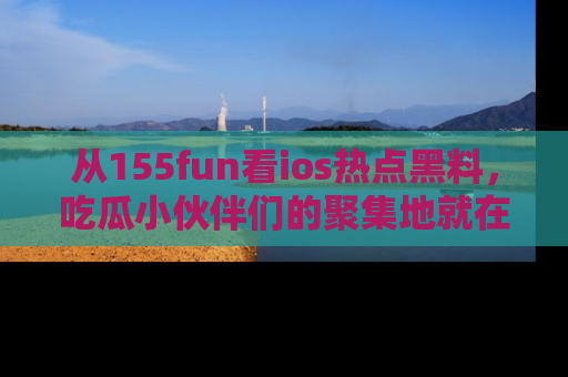 从155fun看ios热点黑料，吃瓜小伙伴们的聚集地就在这里！