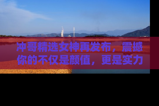 冲哥精选女神再发布，震撼你的不仅是颜值，更是实力！