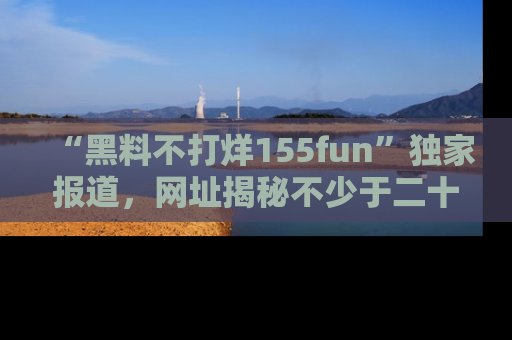 “黑料不打烊155fun”独家报道，网址揭秘不少于二十条惊人黑料新闻！