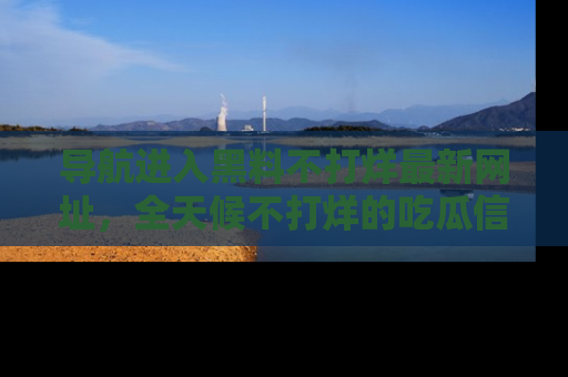 导航进入黑料不打烊最新网址，全天候不打烊的吃瓜信息为你奉上！