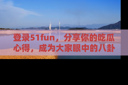 登录51fun，分享你的吃瓜心得，成为大家眼中的八卦专家！