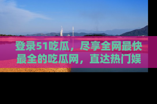 登录51吃瓜，尽享全网最快最全的吃瓜网，直达热门娱乐新闻！