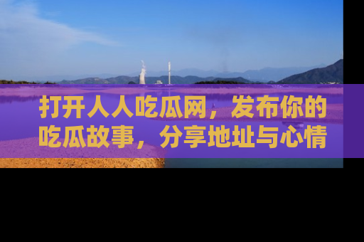 打开人人吃瓜网，发布你的吃瓜故事，分享地址与心情！