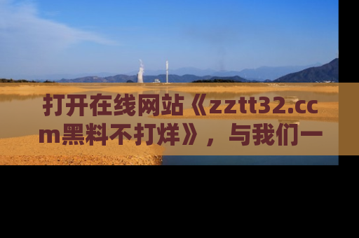 打开在线网站《zztt32.ccm黑料不打烊》，与我们一起揭露那些鲜为人知的黑料与明星秘密！