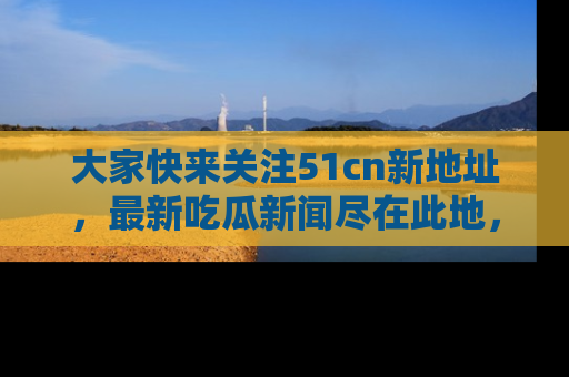 大家快来关注51cn新地址，最新吃瓜新闻尽在此地，绝对不容错过哦！