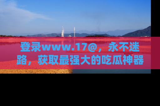 登录www.17@，永不迷路，获取最强大的吃瓜神器，解锁娱乐新动态。