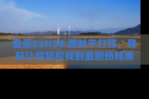登录zztt34.黑料不打烊，导航让你轻松找到最新热辣黑料，吃瓜更方便！