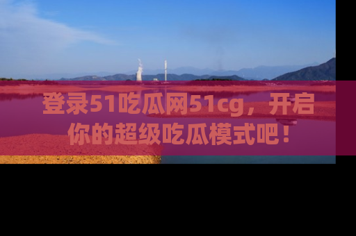 登录51吃瓜网51cg，开启你的超级吃瓜模式吧！