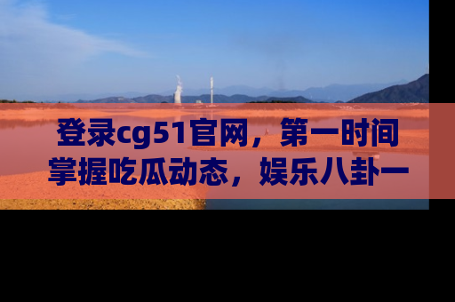 登录cg51官网，第一时间掌握吃瓜动态，娱乐八卦一网打尽！