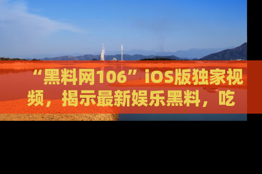“黑料网106”iOS版独家视频，揭示最新娱乐黑料，吃瓜不停！