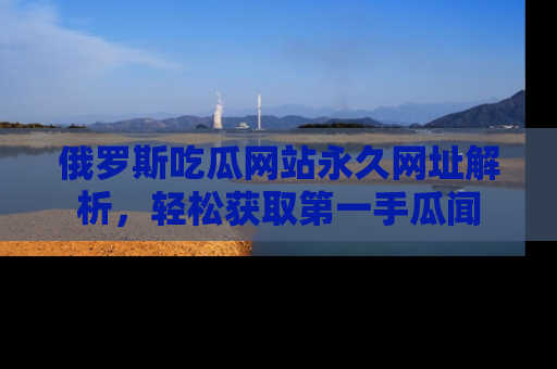 俄罗斯吃瓜网站永久网址解析，轻松获取第一手瓜闻