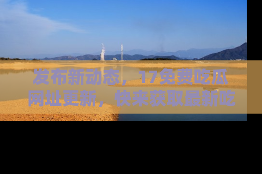 发布新动态，17免费吃瓜网址更新，快来获取最新吃瓜信息哦！