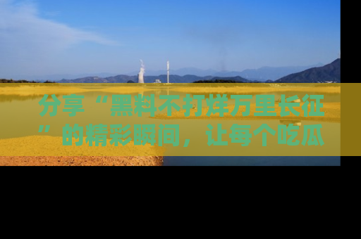 分享“黑料不打烊万里长征”的精彩瞬间，让每个吃瓜人都乐在其中！