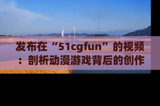 发布在“51cgfun”的视频：剖析动漫游戏背后的创作故事与文化意蕴！