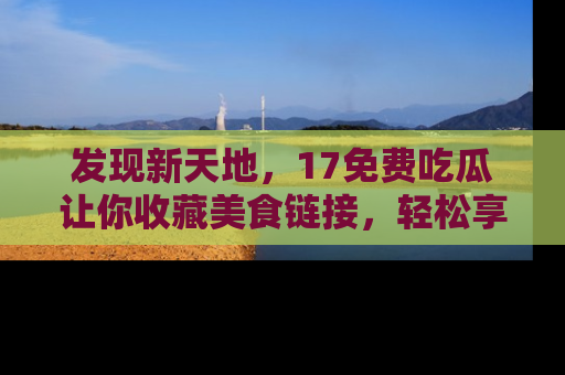 发现新天地，17免费吃瓜让你收藏美食链接，轻松享受美好生活