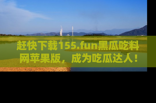 赶快下载155.fun黑瓜吃料网苹果版，成为吃瓜达人！
