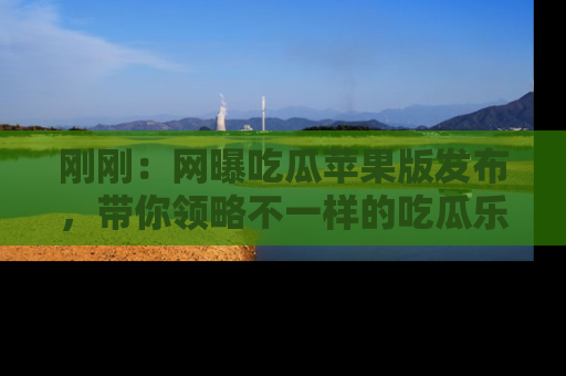 刚刚：网曝吃瓜苹果版发布，带你领略不一样的吃瓜乐趣！