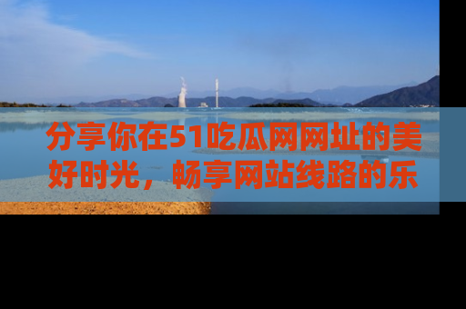 分享你在51吃瓜网网址的美好时光，畅享网站线路的乐趣！