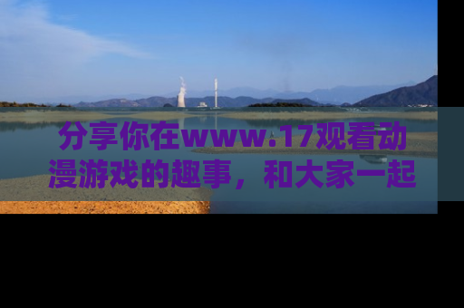 分享你在www.17观看动漫游戏的趣事，和大家一起探讨二次元魅力！