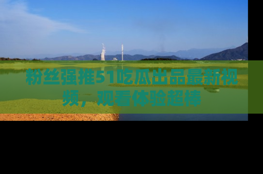 粉丝强推51吃瓜出品最新视频，观看体验超棒
