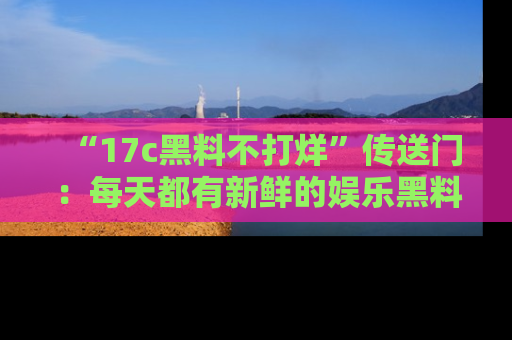 “17c黑料不打烊”传送门：每天都有新鲜的娱乐黑料等你来揭秘！