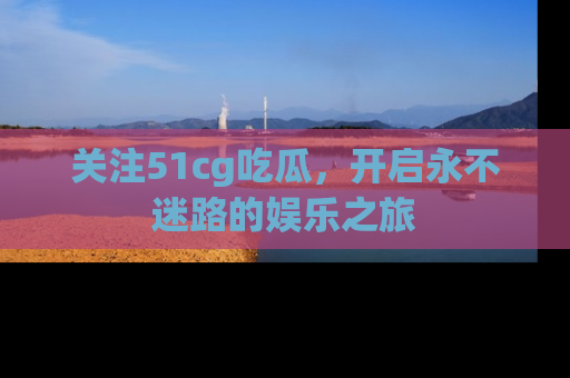 关注51cg吃瓜，开启永不迷路的娱乐之旅