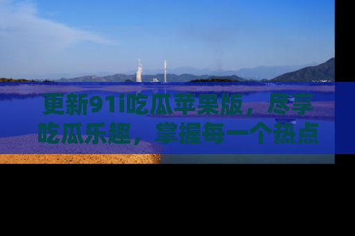 更新91i吃瓜苹果版，尽享吃瓜乐趣，掌握每一个热点话题
