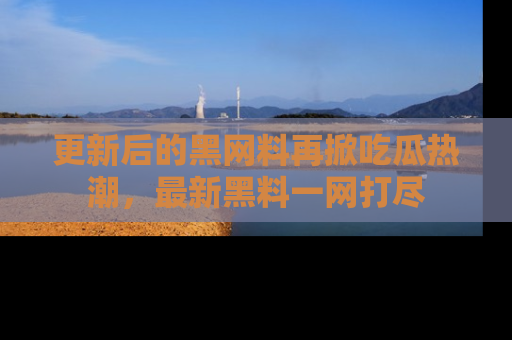 更新后的黑网料再掀吃瓜热潮，最新黑料一网打尽