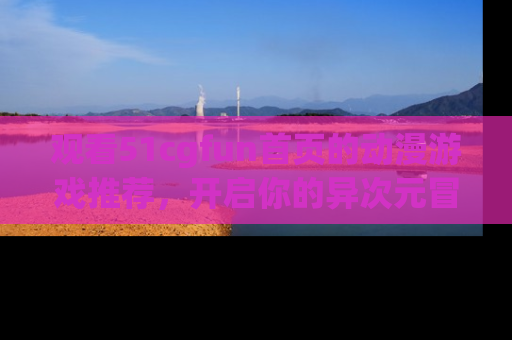 观看51cgfun首页的动漫游戏推荐，开启你的异次元冒险之旅！