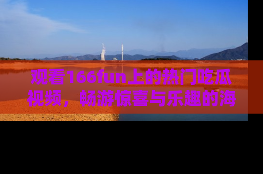 观看166fun上的热门吃瓜视频，畅游惊喜与乐趣的海洋！