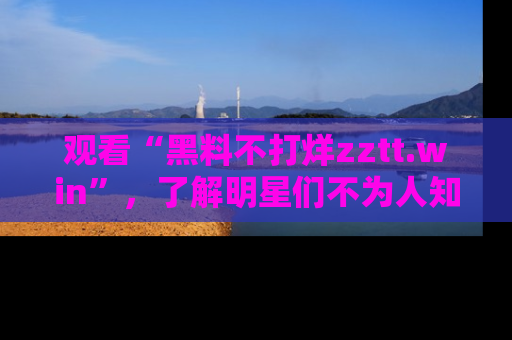 观看“黑料不打烊zztt.win”，了解明星们不为人知的黑料内幕