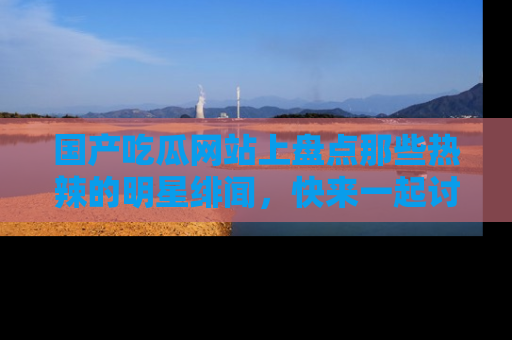 国产吃瓜网站上盘点那些热辣的明星绯闻，快来一起讨论吧！