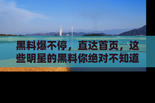 黑料爆不停，直达首页，这些明星的黑料你绝对不知道！