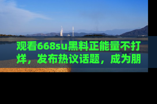观看668su黑料正能量不打烊，发布热议话题，成为朋友圈焦点！