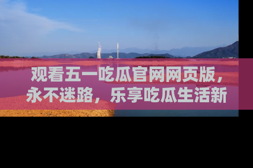 观看五一吃瓜官网网页版，永不迷路，乐享吃瓜生活新方式