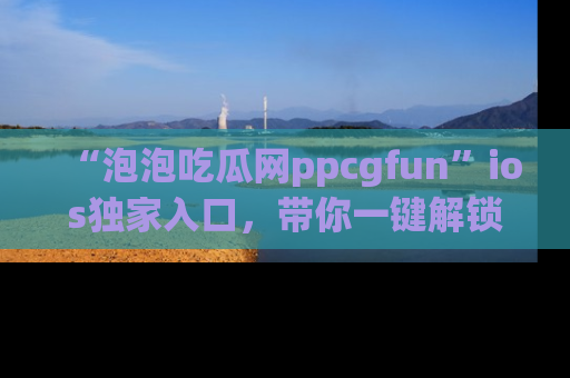 “泡泡吃瓜网ppcgfun”ios独家入口，带你一键解锁最新娱乐资讯，快来吃瓜！