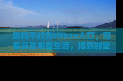 黑料不打烊tttzzz入口，观看真实明星生活，揭露那些不为人知的真相