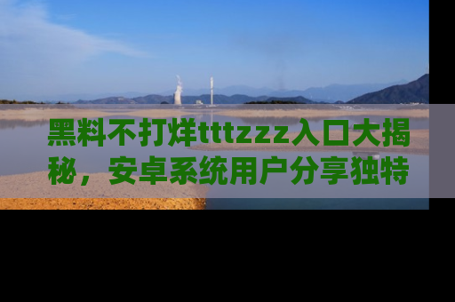 黑料不打烊tttzzz入口大揭秘，安卓系统用户分享独特的获取方式！