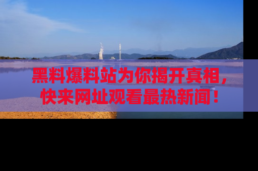 黑料爆料站为你揭开真相，快来网址观看最热新闻！