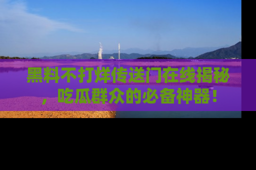 黑料不打烊传送门在线揭秘，吃瓜群众的必备神器！