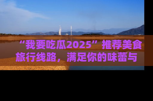 “我要吃瓜2025”推荐美食旅行线路，满足你的味蕾与好奇心