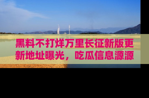 黑料不打烊万里长征新版更新地址曝光，吃瓜信息源源不断