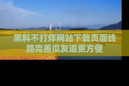 黑料不打烊网站下载页面线路完善瓜友追更方便