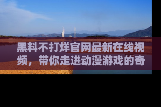 黑料不打烊官网最新在线视频，带你走进动漫游戏的奇幻与现实交汇处