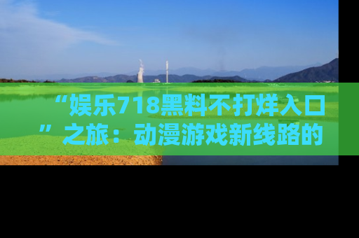 “娱乐718黑料不打烊入口”之旅:动漫游戏新线路的耀眼内幕曝光!