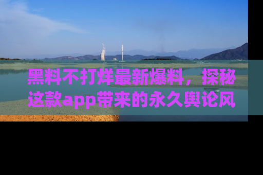 黑料不打烊最新爆料，探秘这款app带来的永久舆论风暴
