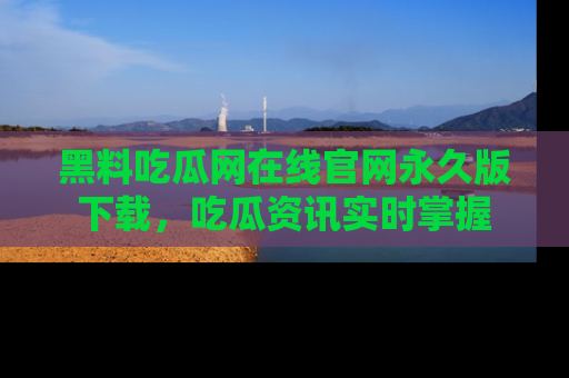 黑料吃瓜网在线官网永久版下载，吃瓜资讯实时掌握