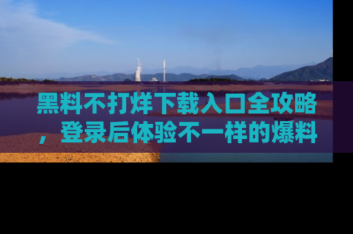 黑料不打烊下载入口全攻略，登录后体验不一样的爆料乐趣！