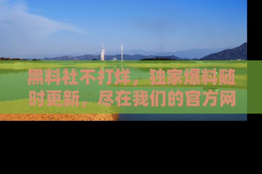 黑料社不打烊，独家爆料随时更新，尽在我们的官方网站网址！
