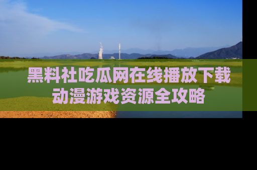 黑料社吃瓜网在线播放下载动漫游戏资源全攻略